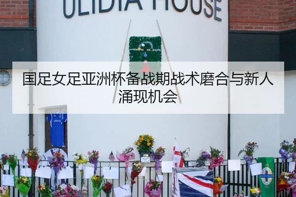 国足女足亚洲杯备战期战术磨合与新人涌现机会