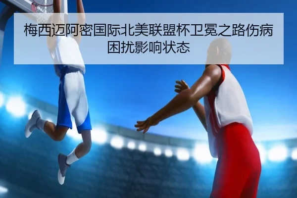 梅西迈阿密国际北美联盟杯卫冕之路伤病困扰影响状态