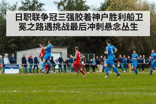 日职联争冠三强胶着神户胜利船卫冕之路遇挑战最后冲刺悬念丛生